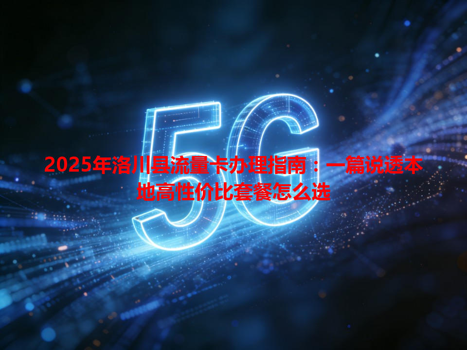 2025年洛川县流量卡办理指南：一篇说透本地高性价比套餐怎么选