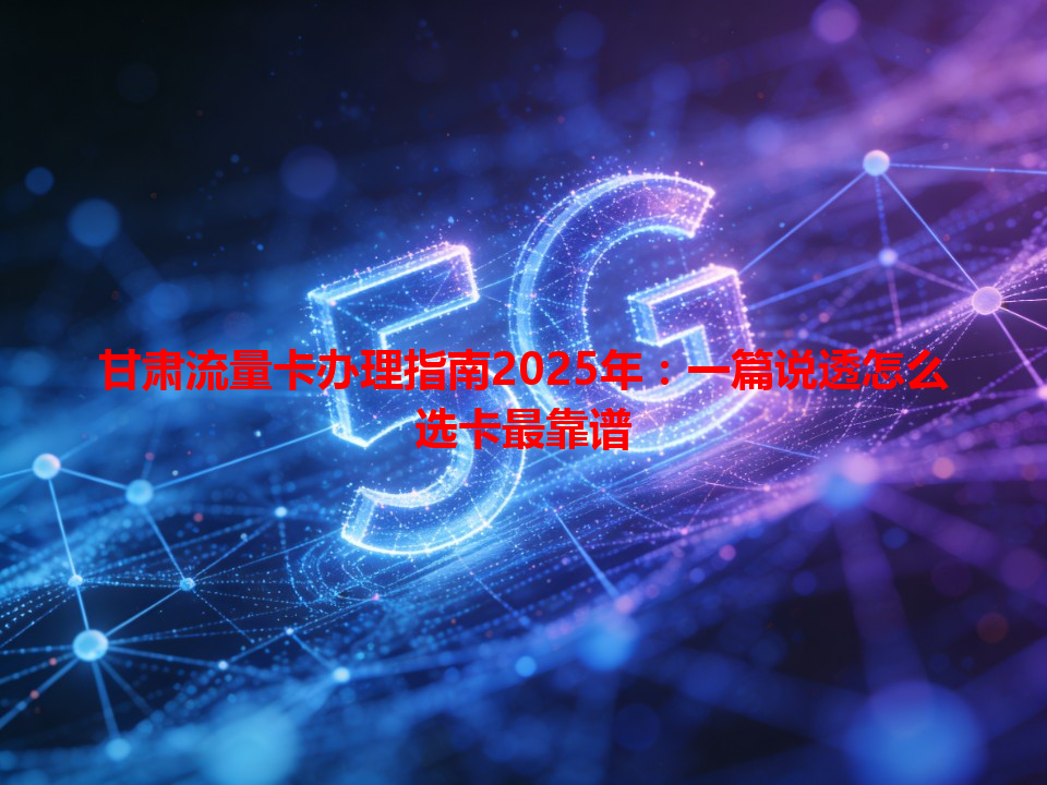 甘肃流量卡办理指南2025年：一篇说透怎么选卡最靠谱