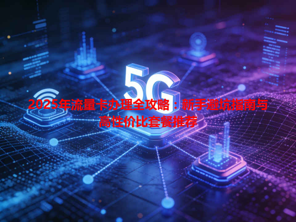 2025年流量卡办理全攻略：新手避坑指南与高性价比套餐推荐