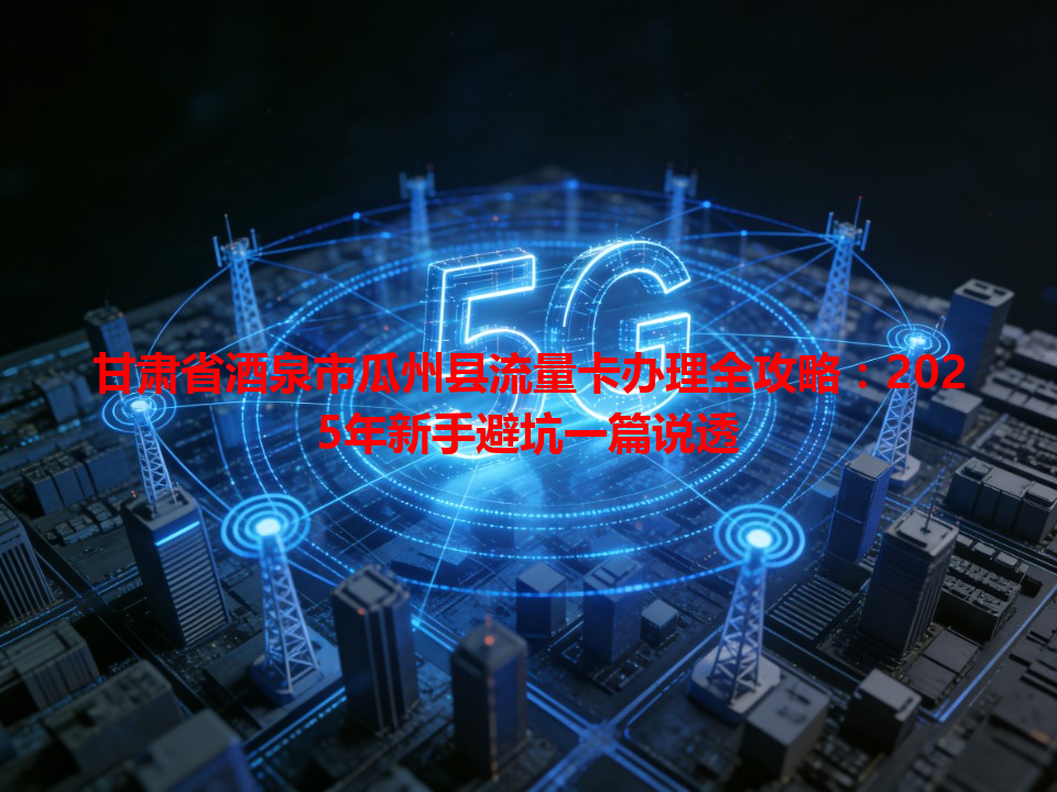 甘肃省酒泉市瓜州县流量卡办理全攻略：2025年新手避坑一篇说透