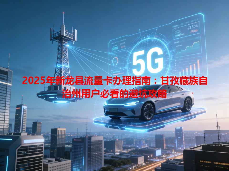 2025年新龙县流量卡办理指南：甘孜藏族自治州用户必看的避坑攻略