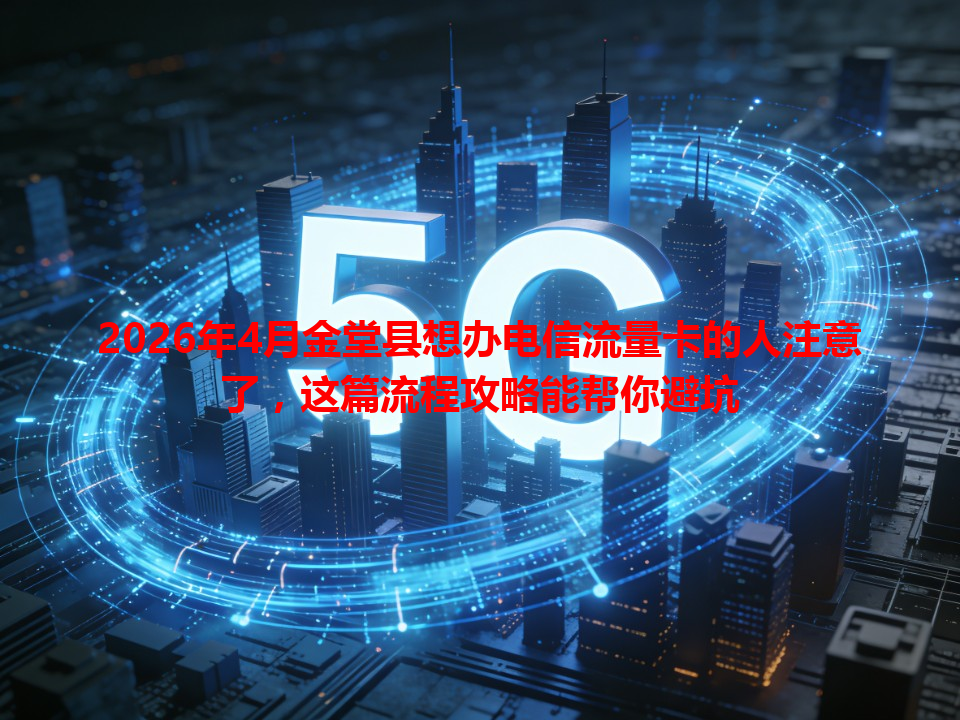 2026年4月金堂县想办电信流量卡的人注意了，这篇流程攻略能帮你避坑