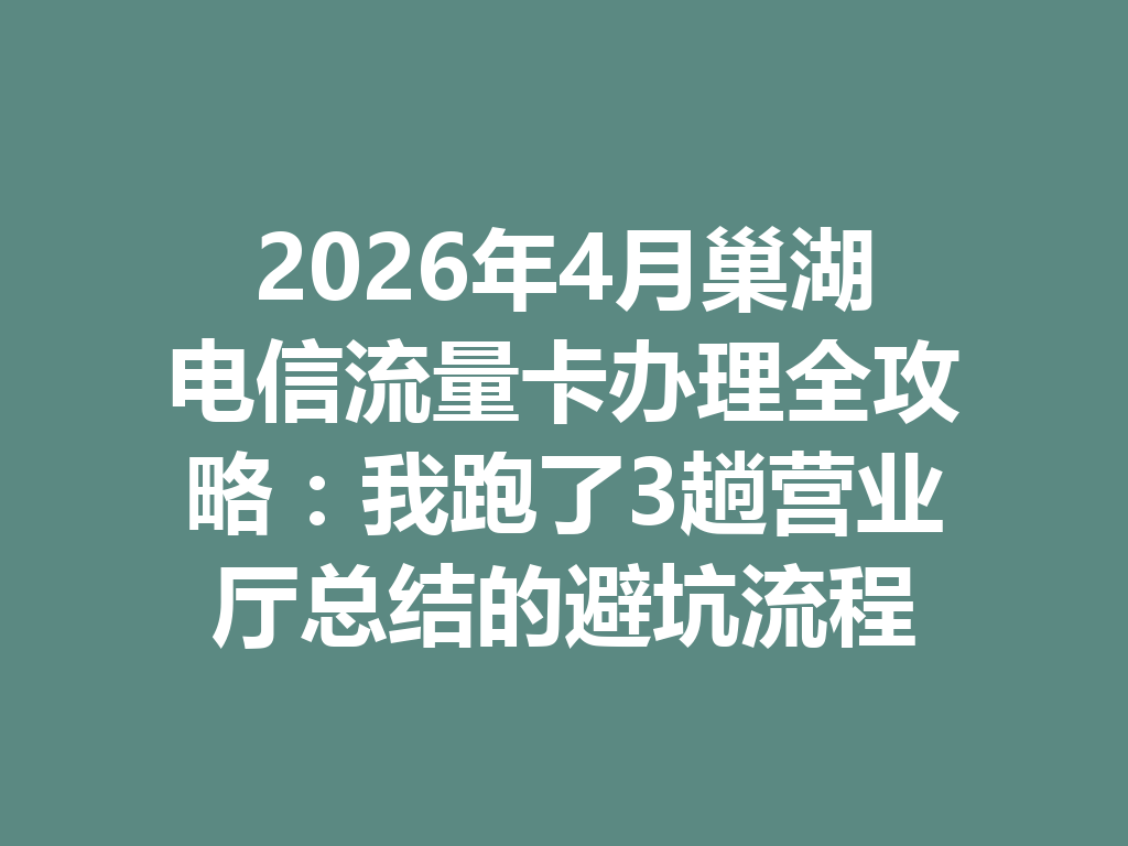 2026年4月巢湖电信流量卡办理全攻略：我跑了3趟营业厅总结的避坑流程