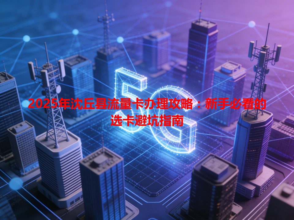 2025年沈丘县流量卡办理攻略：新手必看的选卡避坑指南