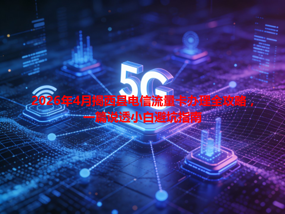 2026年4月揭西县电信流量卡办理全攻略，一篇说透小白避坑指南