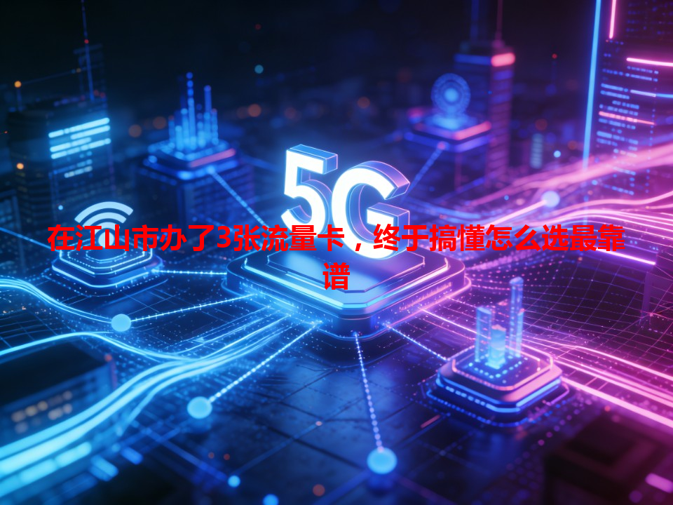 在江山市办了3张流量卡，终于搞懂怎么选最靠谱