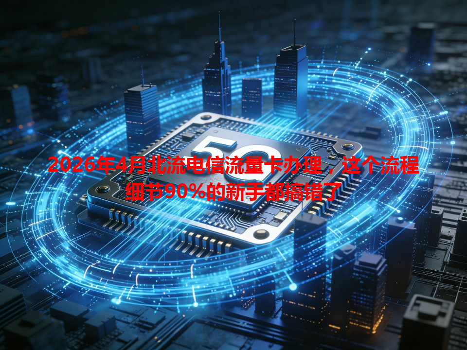 2026年4月北流电信流量卡办理，这个流程细节90%的新手都搞错了