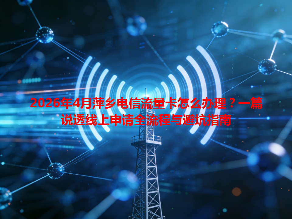 2026年4月萍乡电信流量卡怎么办理？一篇说透线上申请全流程与避坑指南