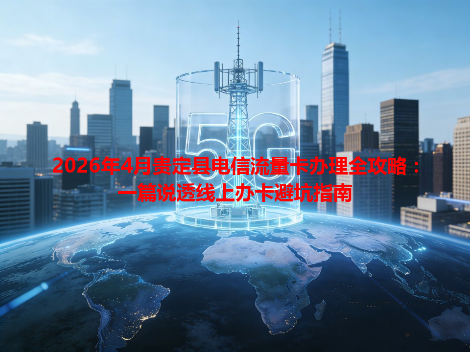 2026年4月贵定县电信流量卡办理全攻略：一篇说透线上办卡避坑指南