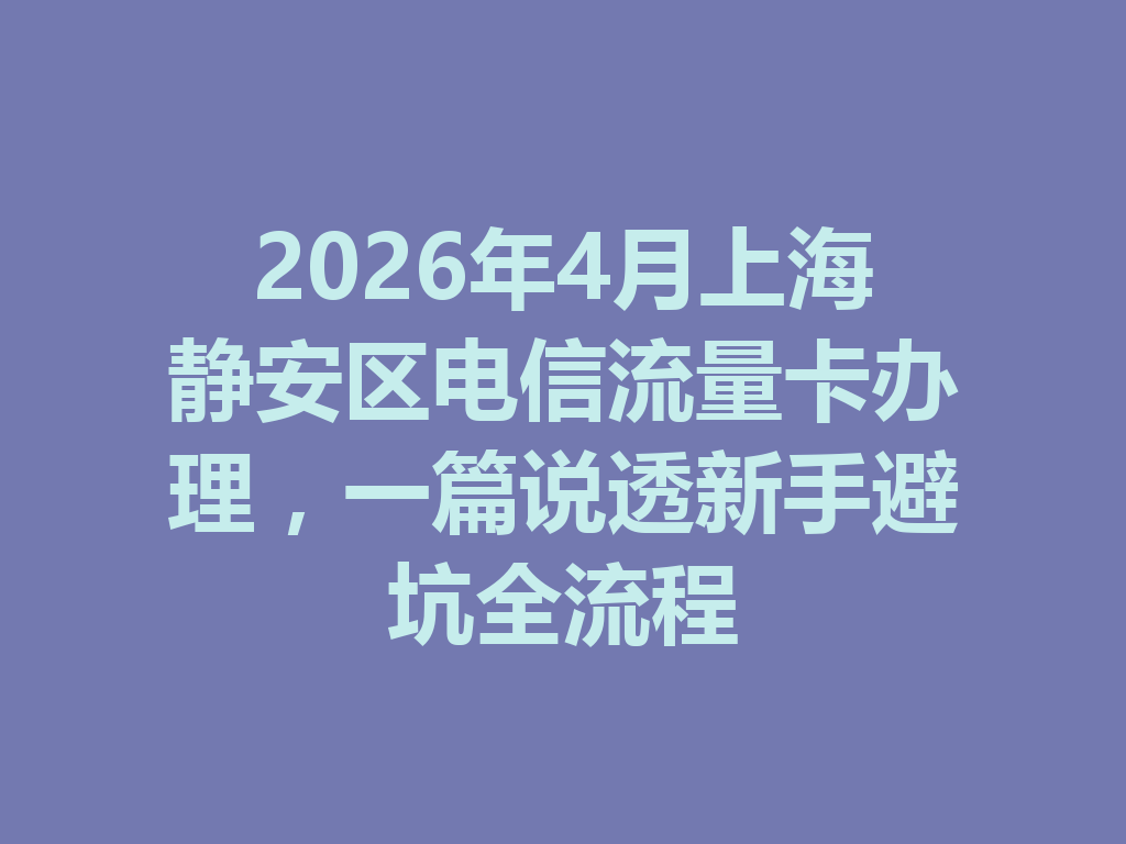 2026年4月上海静安区电信流量卡办理，一篇说透新手避坑全流程