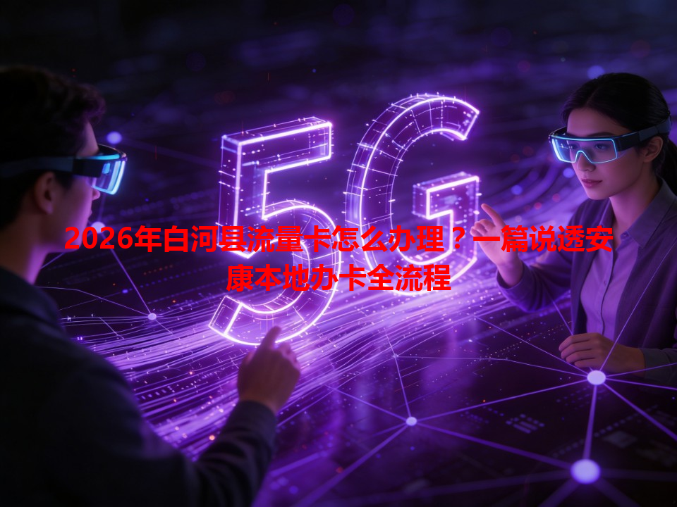 2026年白河县流量卡怎么办理？一篇说透安康本地办卡全流程