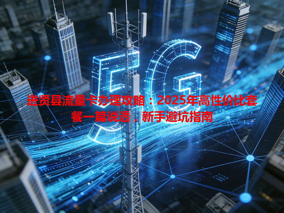 进贤县流量卡办理攻略：2025年高性价比套餐一篇说透，新手避坑指南