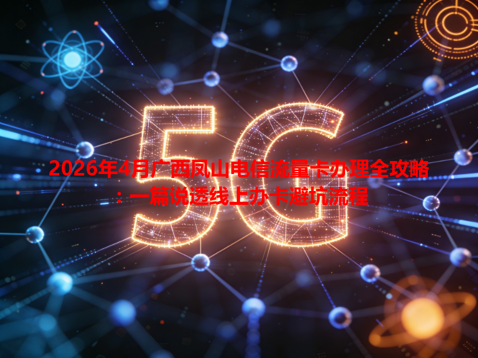 2026年4月广西凤山电信流量卡办理全攻略：一篇说透线上办卡避坑流程