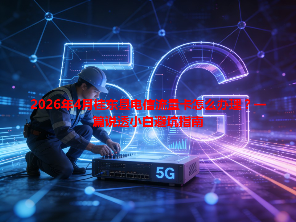 2026年4月桂东县电信流量卡怎么办理？一篇说透小白避坑指南