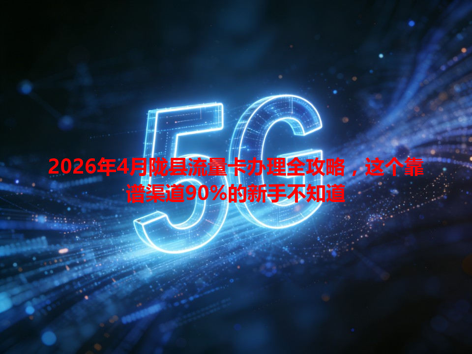 2026年4月陇县流量卡办理全攻略，这个靠谱渠道90%的新手不知道