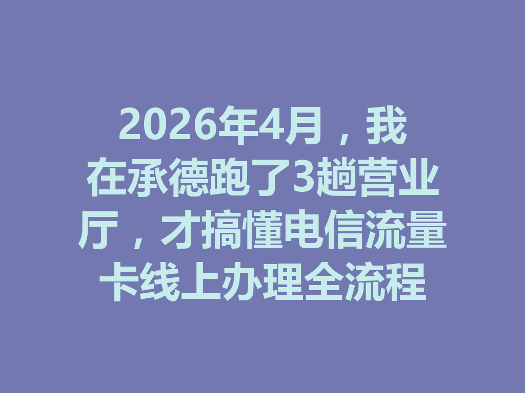 2026年4月，我在承德跑了3趟营业厅，才搞懂电信流量卡线上办理全流程