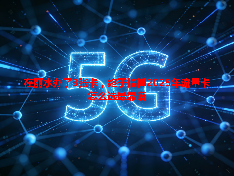 在丽水办了3张卡，终于搞懂2025年流量卡怎么选最靠谱