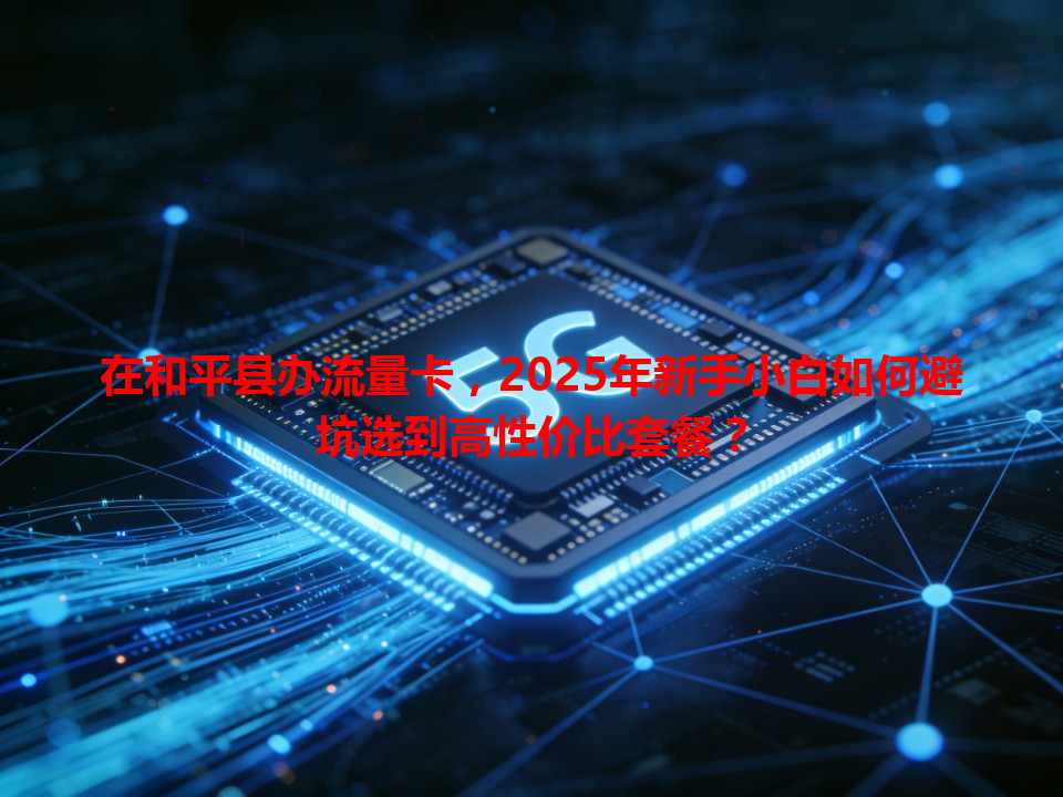 在和平县办流量卡，2025年新手小白如何避坑选到高性价比套餐？