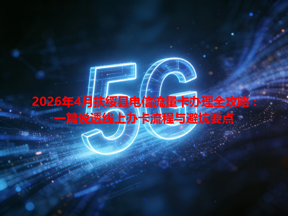 2026年4月扶绥县电信流量卡办理全攻略：一篇说透线上办卡流程与避坑要点
