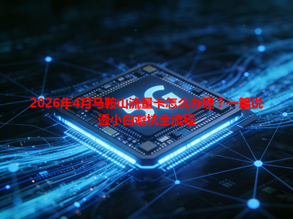 2026年4月马鞍山流量卡怎么办理？一篇说透小白避坑全流程