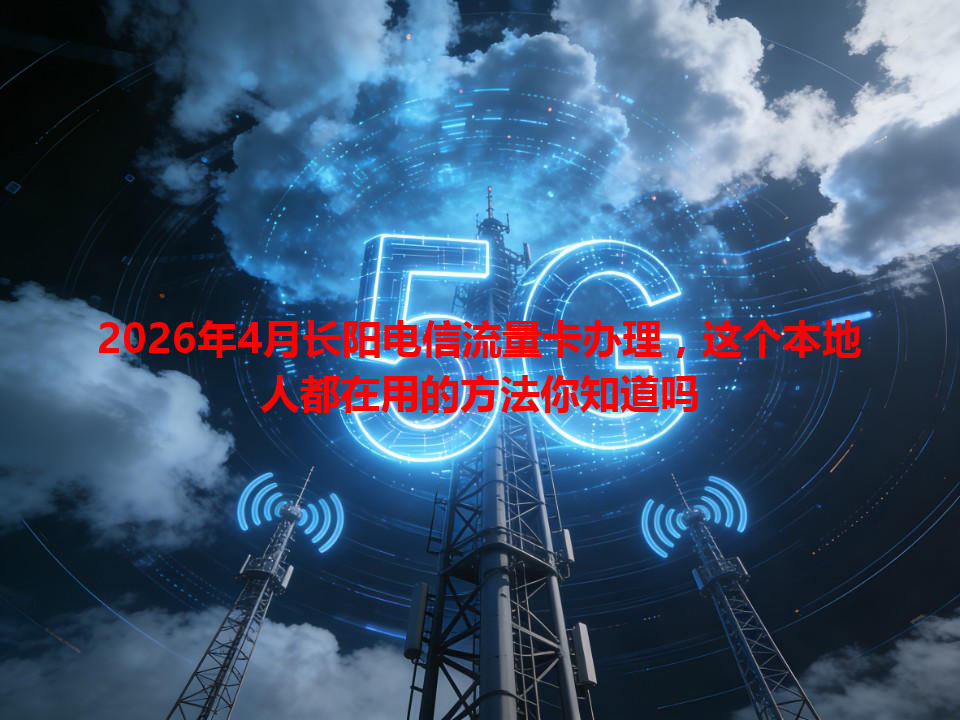 2026年4月长阳电信流量卡办理，这个本地人都在用的方法你知道吗