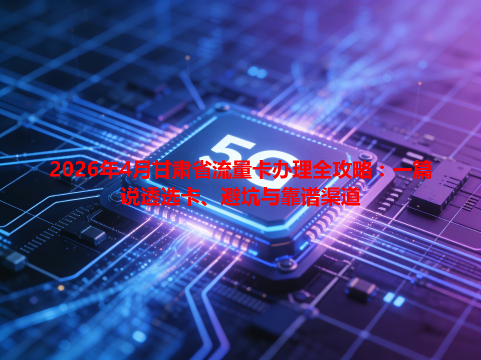 2026年4月甘肃省流量卡办理全攻略：一篇说透选卡、避坑与靠谱渠道