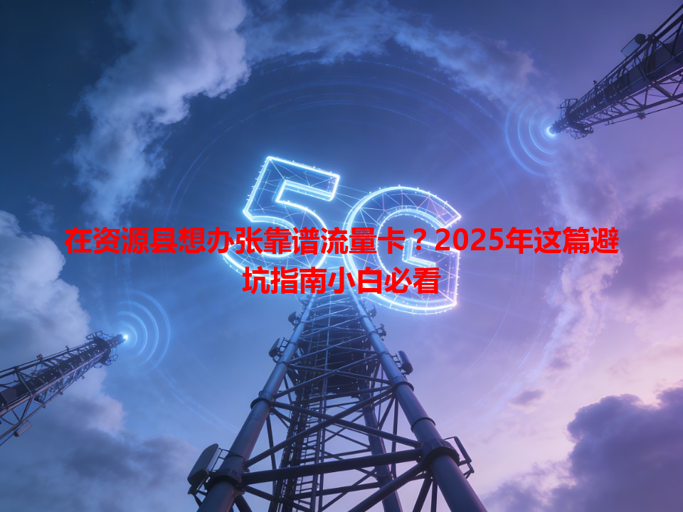 在资源县想办张靠谱流量卡？2025年这篇避坑指南小白必看