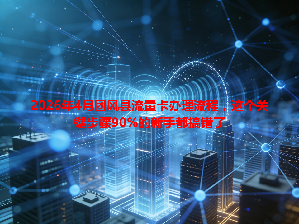 2026年4月团风县流量卡办理流程，这个关键步骤90%的新手都搞错了