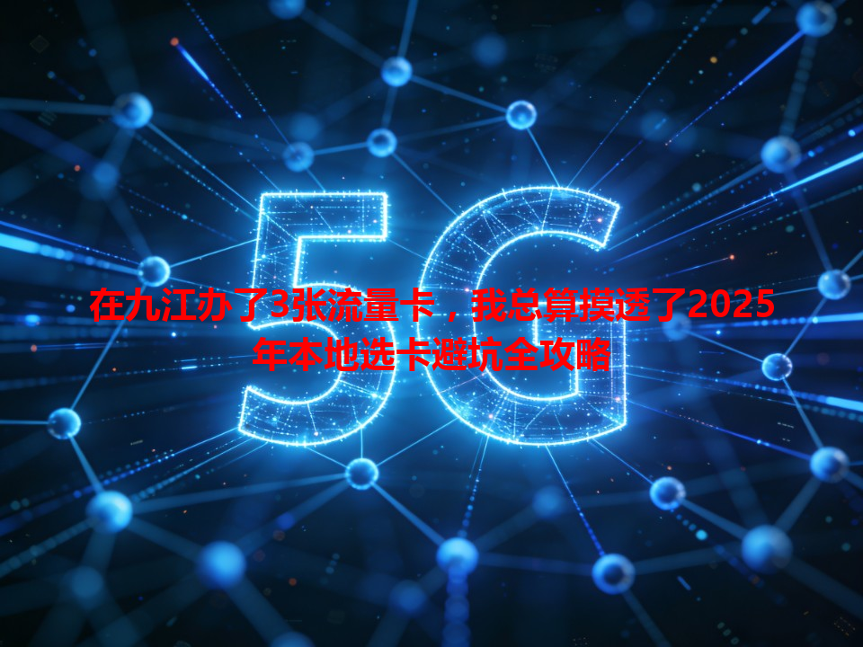 在九江办了3张流量卡，我总算摸透了2025年本地选卡避坑全攻略