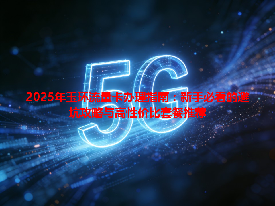 2025年玉环流量卡办理指南：新手必看的避坑攻略与高性价比套餐推荐
