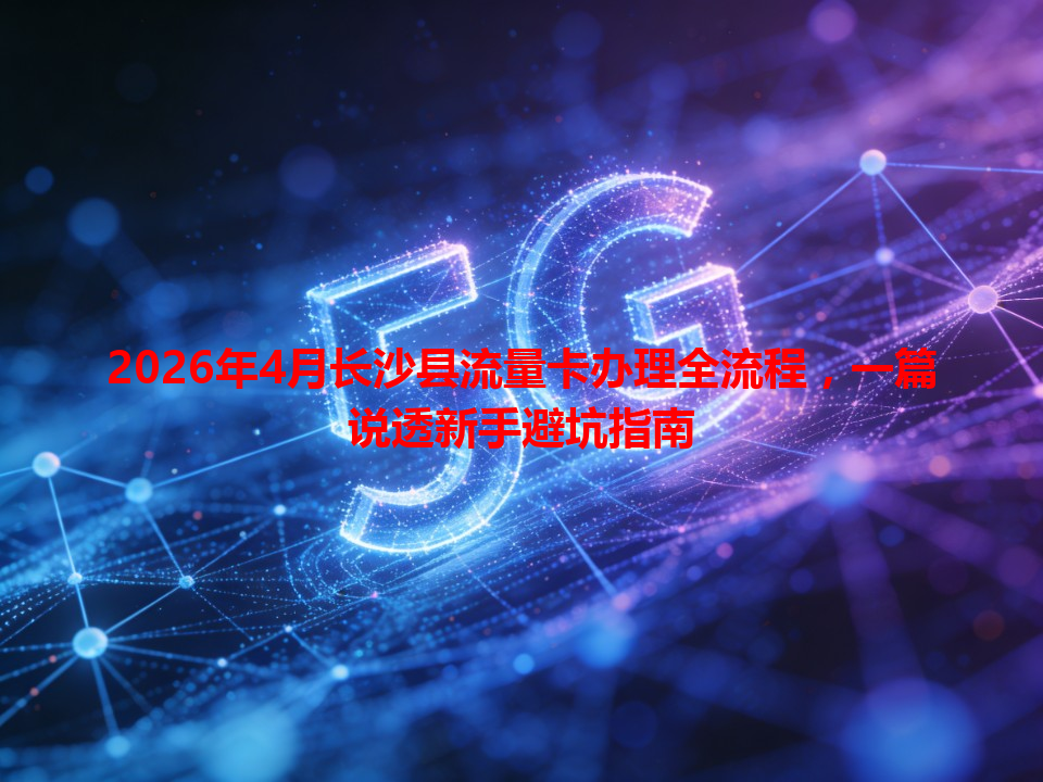 2026年4月长沙县流量卡办理全流程，一篇说透新手避坑指南