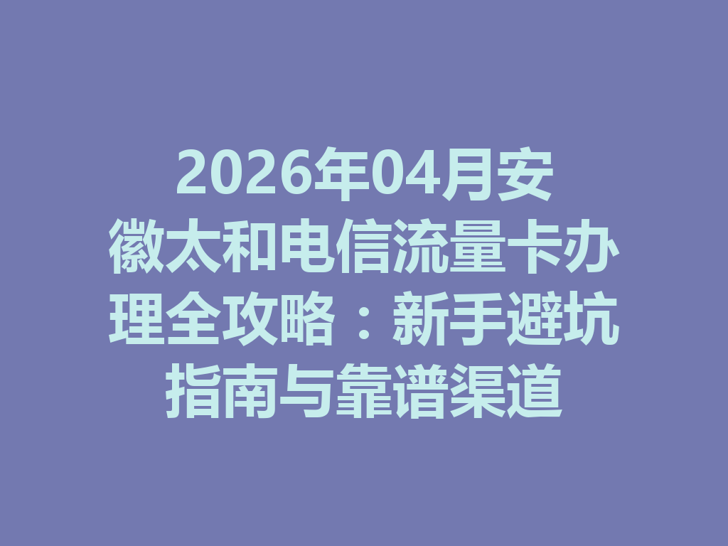 2026年04月安徽太和电信流量卡办理全攻略：新手避坑指南与靠谱渠道