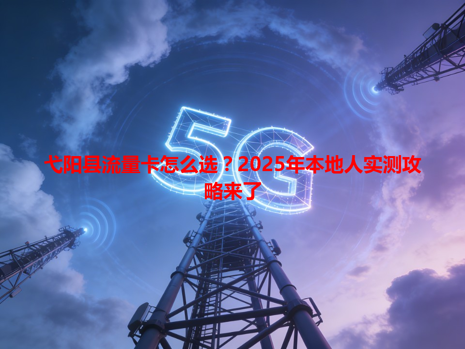 弋阳县流量卡怎么选？2025年本地人实测攻略来了