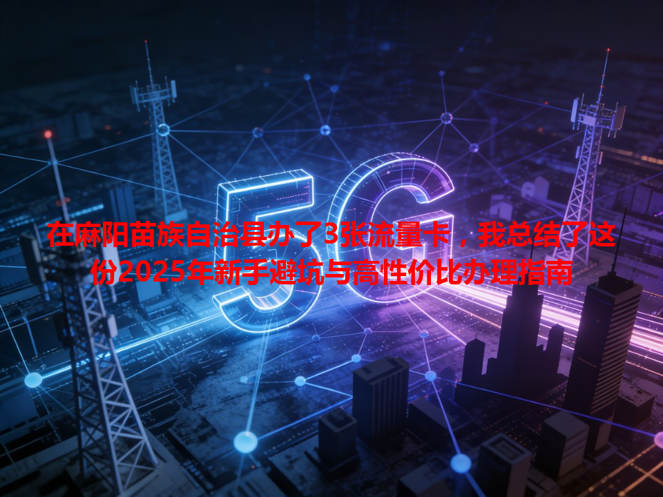 在麻阳苗族自治县办了3张流量卡，我总结了这份2025年新手避坑与高性价比办理指南