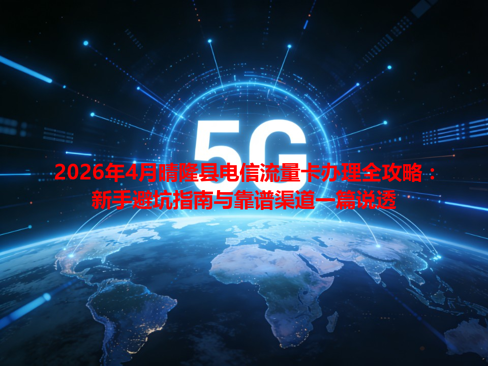 2026年4月晴隆县电信流量卡办理全攻略：新手避坑指南与靠谱渠道一篇说透