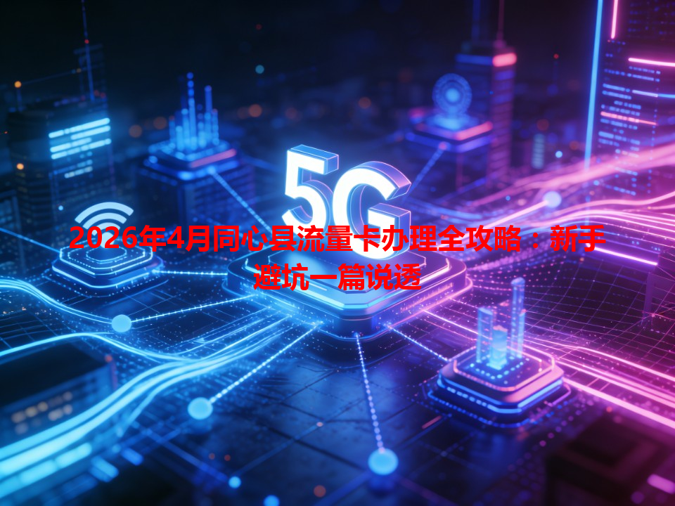 2026年4月同心县流量卡办理全攻略：新手避坑一篇说透