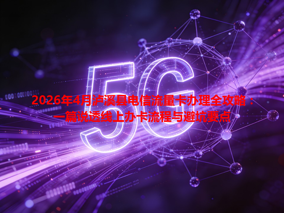 2026年4月泸溪县电信流量卡办理全攻略：一篇说透线上办卡流程与避坑要点