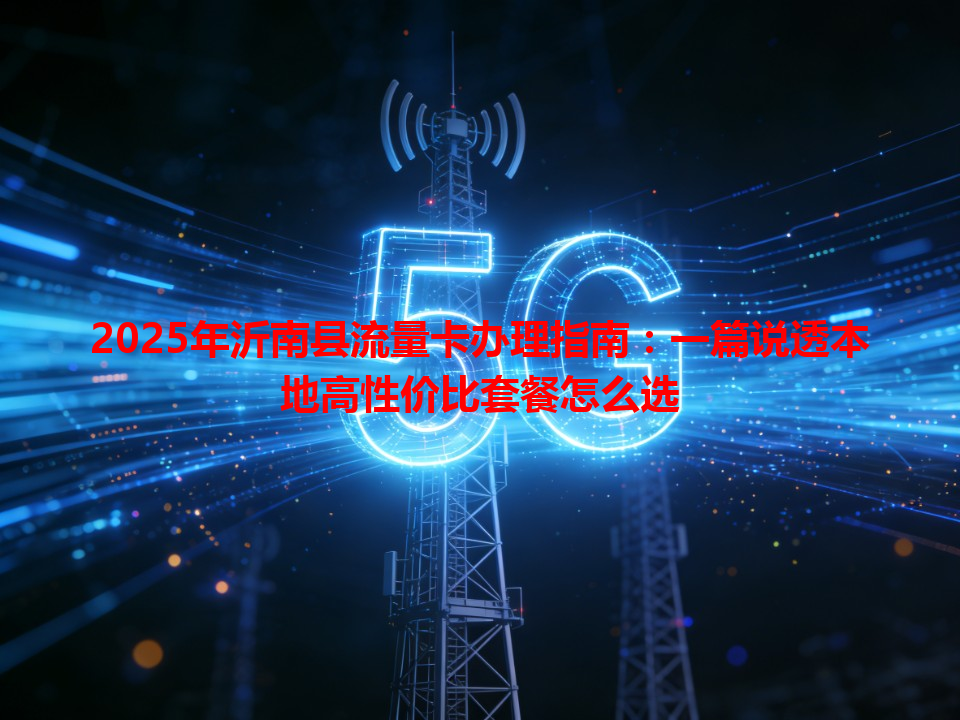 2025年沂南县流量卡办理指南：一篇说透本地高性价比套餐怎么选