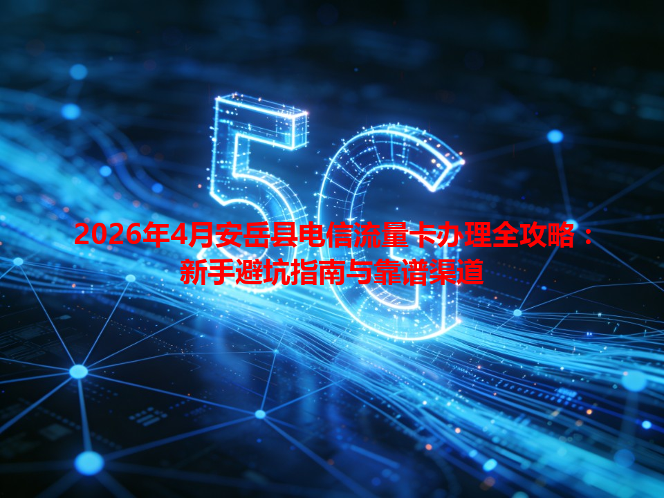 2026年4月安岳县电信流量卡办理全攻略：新手避坑指南与靠谱渠道