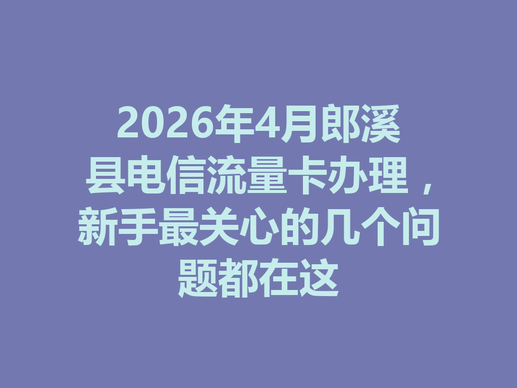 2026年4月郎溪县电信流量卡办理，新手最关心的几个问题都在这