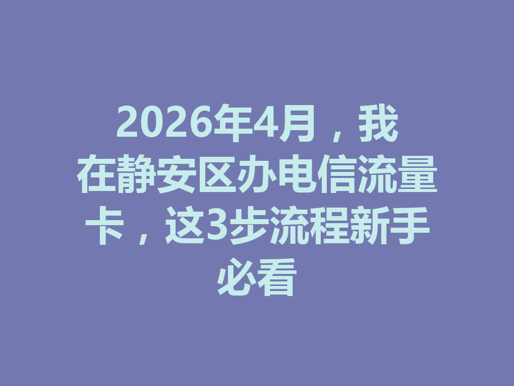 2026年4月，我在静安区办电信流量卡，这3步流程新手必看