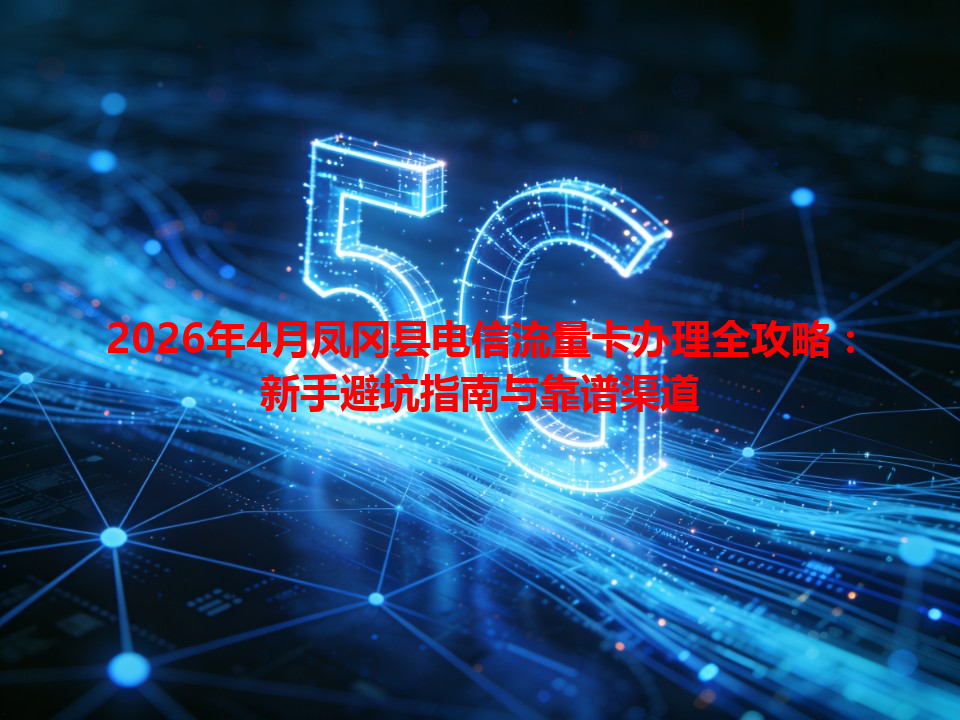 2026年4月凤冈县电信流量卡办理全攻略：新手避坑指南与靠谱渠道