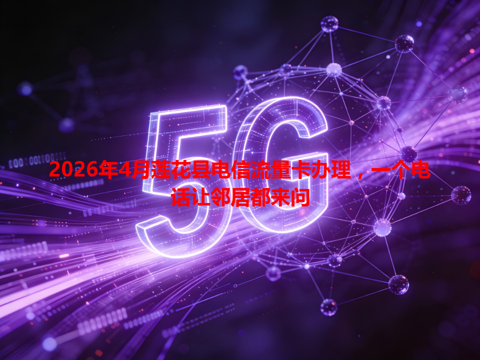 2026年4月莲花县电信流量卡办理，一个电话让邻居都来问