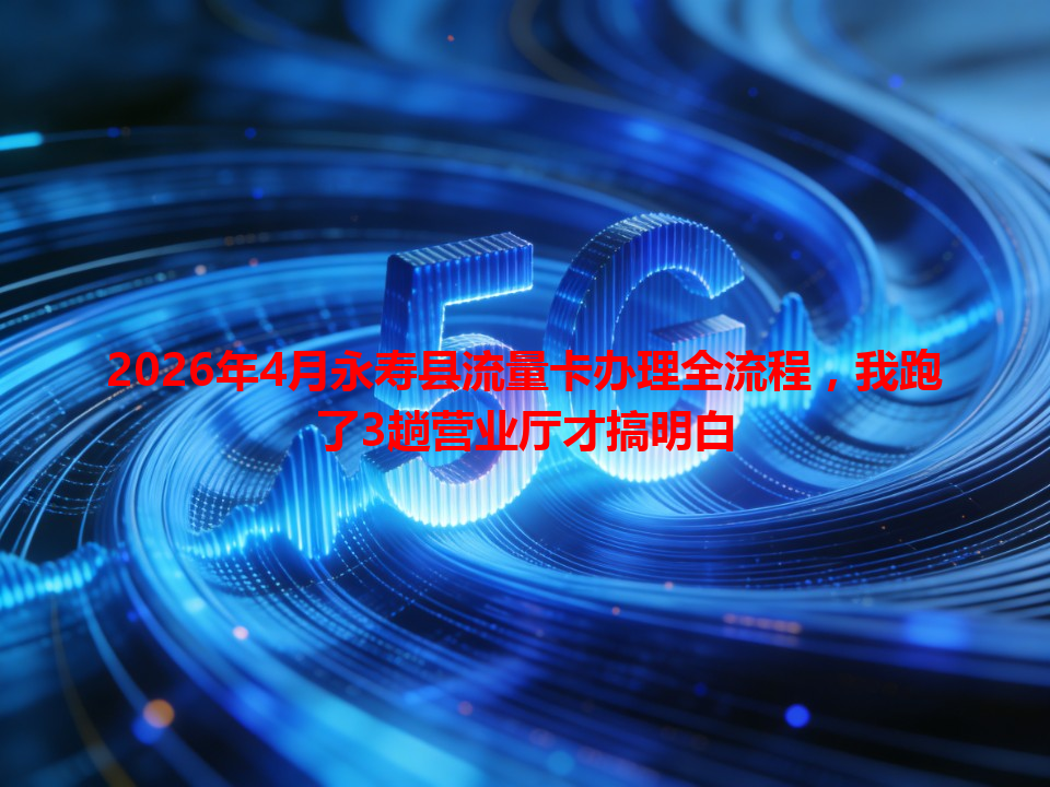 2026年4月永寿县流量卡办理全流程，我跑了3趟营业厅才搞明白