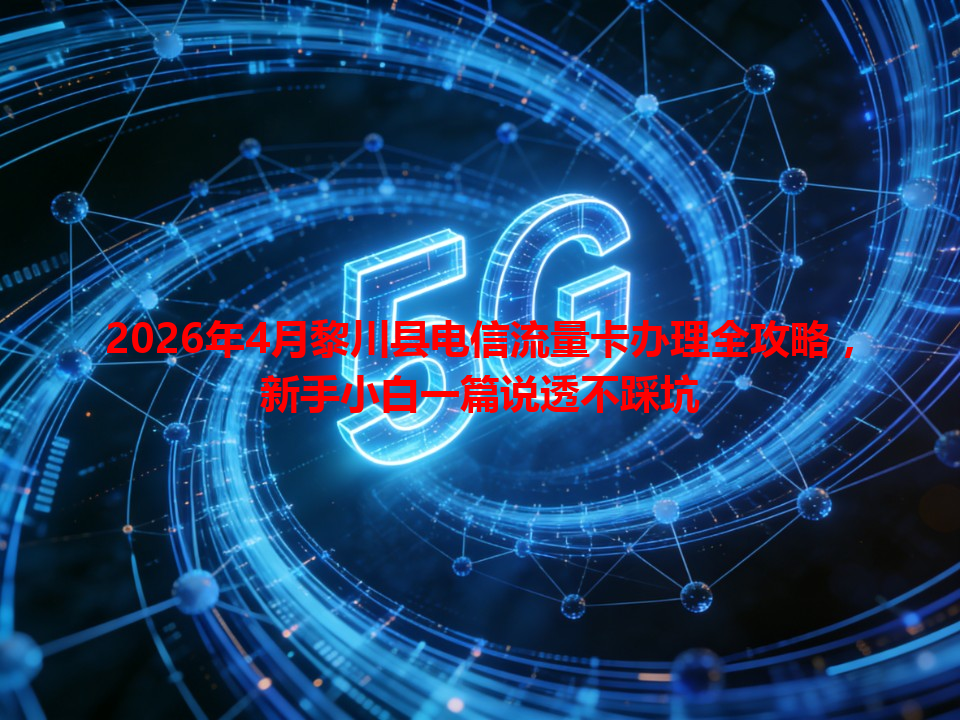 2026年4月黎川县电信流量卡办理全攻略，新手小白一篇说透不踩坑