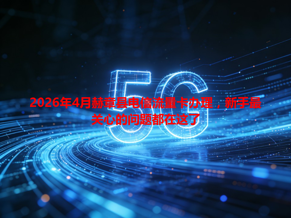2026年4月赫章县电信流量卡办理，新手最关心的问题都在这了