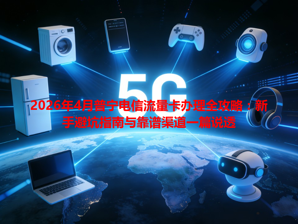 2026年4月普宁电信流量卡办理全攻略：新手避坑指南与靠谱渠道一篇说透
