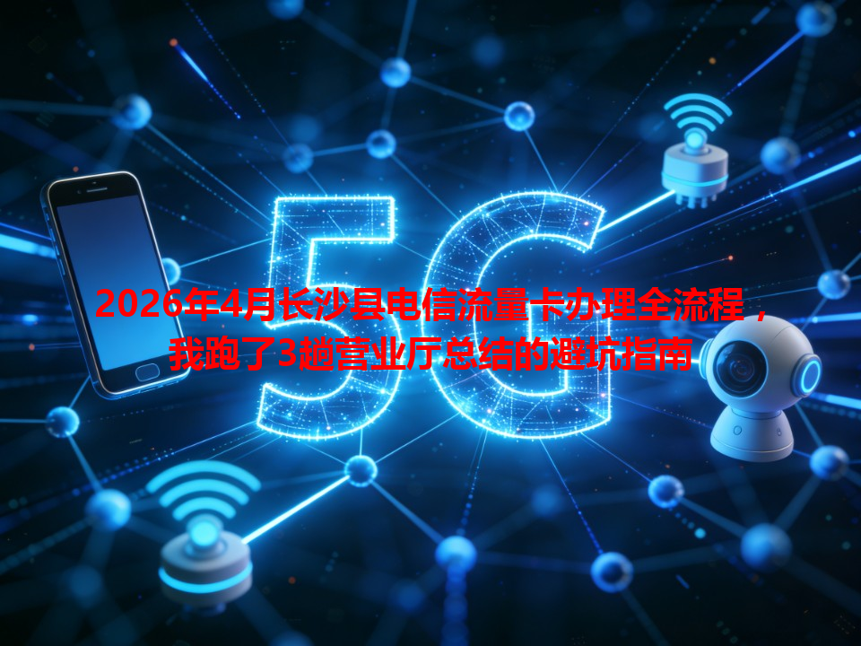 2026年4月长沙县电信流量卡办理全流程，我跑了3趟营业厅总结的避坑指南