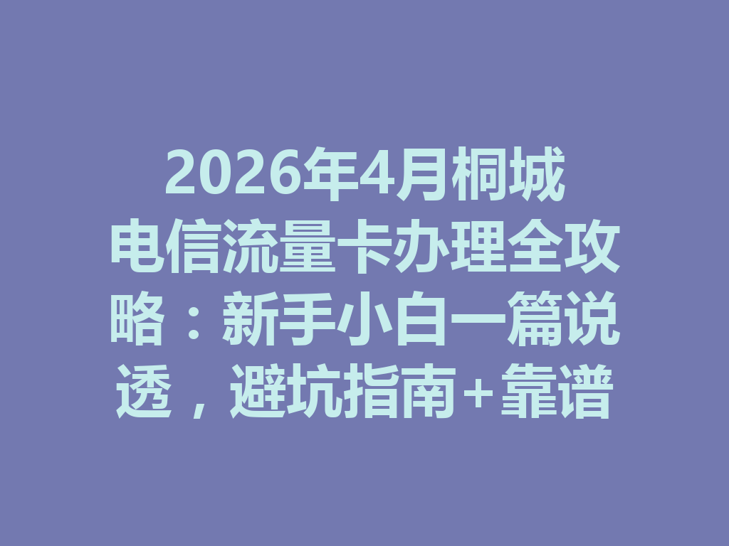 2026年4月桐城电信流量卡办理全攻略：新手小白一篇说透，避坑指南+靠谱渠道