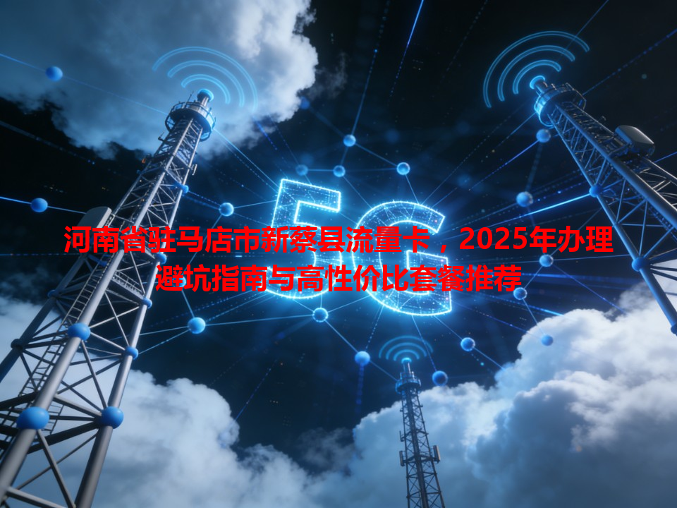 河南省驻马店市新蔡县流量卡，2025年办理避坑指南与高性价比套餐推荐